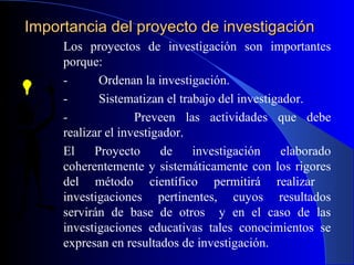 Importancia del proyecto de investigación
     Los proyectos de investigación son importantes
     porque:
     -       Ordenan la investigación.
     -       Sistematizan el trabajo del investigador.
     -              Preveen las actividades que debe
     realizar el investigador.
     El     Proyecto     de     investigación     elaborado
     coherentemente y sistemáticamente con los rigores
     del método científico permitirá realizar
     investigaciones pertinentes, cuyos resultados
     servirán de base de otros y en el caso de las
     investigaciones educativas tales conocimientos se
     expresan en resultados de investigación.
 