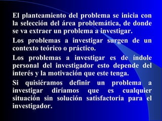 El planteamiento del problema se inicia con
la selección del área problemática, de donde
se va extraer un problema a investigar.
Los problemas a investigar surgen de un
contexto teórico o práctico.
Los problemas a investigar es de índole
personal del investigador esto depende del
interés y la motivación que este tenga.
Si quisiéramos definir un problema a
investigar diríamos que es cualquier
situación sin solución satisfactoria para el
investigador.
 