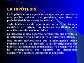 LA HIPÓTESIS
La Hipótesis es una suposición o conjetura que anticipa a
una posible solución del problema, que tiene la
probabilidad de ser verdadera o falsa.
Toda hipótesis es de gran importancia en el trabajo
científico, así mismo, las hipótesis manifiestan una
relación entre dos o más variables.
La hipótesis es una poderosa herramienta que orienta la
investigación y sirve de nexo entre la teoría y la realidad.
Hay autores que sostienen que la investigación puede
realizarse con y sin hipótesis. A las investigaciones sin
hipótesis las denominan exploratorias y/o descriptivas y a
las investigaciones con hipótesis las denominan
explicativas o causales. Aunque no es una regla.
 