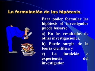 La formulación de las hipótesis.
              Para poder formular las
              hipótesis el investigador
              puede basarse:
              a) En los resultados de
              otras investigaciones,
              b) Puede surgir de la
              teoría científica y
              c)    La     intuición  o
              experiencia            del
              investigador
 