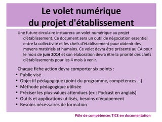 Le volet numérique
du projet d'établissement
Une future circulaire instaurera un volet numérique au projet
d’établissement. Ce document sera un outil de négociation essentiel
entre la collectivité et les chefs d’établissement pour obtenir des
moyens matériels et humains. Ce volet devra être présenté au CA pour
le mois de juin 2014 et son élaboration devra être la priorité des chefs
d’établissements pour les 4 mois à venir.
Chaque fiche action devra comporter six points :

Public visé

Objectif pédagogique (point du programme, compétences …)

Méthode pédagogique utilisée

Préciser les plus-values attendues (ex : Podcast en anglais)

Outils et applications utilisés, besoins d'équipement

Besoins nécessaires de formation
Pôle de compétences TICE en documentation
 