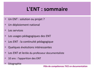L'ENT : sommaire
q
Un ENT : solution ou projet ?
q
Un déploiement national
q
Les services
q
Les usages pédagogiques des ENT
q
Les ENT : la continuité pédagogique
q
Quelques évolutions intéressantes
q
Les ENT et lerôle du professeur documentaliste
q
10 ans : l’apparition des ENT
q
Sitographie
Pôle de compétences TICE en documentation
 