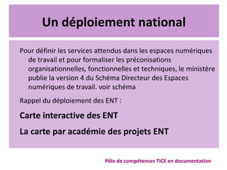 Un déploiement national
Pour définir les services attendus dans les espaces numériques
de travail et pour formaliser les préconisations
organisationnelles, fonctionnelles et techniques, le ministère
publie la version 4 du Schéma Directeur des Espaces
numériques de travail. voir schéma
Rappel du déploiement des ENT :
Carte interactive des ENT
La carte par académie des projets ENT
Pôle de compétences TICE en documentation
 