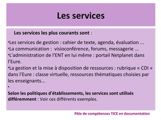 Les services
Les services les plus courants sont :

Les services de gestion : cahier de texte, agenda, évaluation ...

La communication : visioconférence, forums, messagerie ...

L'administration de l'ENT en lui même : portail Netplanet dans
l'Eure.

La gestion et la mise à disposition de ressources : rubrique « CDI »
dans l'Eure : classe virtuelle, ressources thématiques choisies par
les enseignants...

Selon les politiques d'établissements, les services sont utilisés
différemment : Voir ces différents exemples.
Pôle de compétences TICE en documentation
 