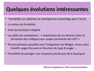 Quelques évolutions intéressantes
●
Portabilité sur tablettes et smartphones (netcollège pour l'Eure)
●
La notion de Portefolio
●
Suite bureautique intégrée
●
Les pôles de compétence : « Importance de ces derniers dans la
formation des collègues aux usages pertinents des ENT »
●
Personnalisation possible avec l'intégration de Widget, menus plus
intuitifs, page d'accueil en fonction du type d'usager …
●
Possibilité de partager une ressource plutôt que de la dupliquer
Pôle de compétences TICE en documentation
 