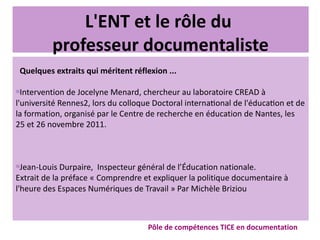 L'ENT et le rôle du
professeur documentaliste
Quelques extraits qui méritent réflexion ...

Intervention de Jocelyne Menard, chercheur au laboratoire CREAD à
l'université Rennes2, lors du colloque Doctoral international de l'éducation et de
la formation, organisé par le Centre de recherche en éducation de Nantes, les
25 et 26 novembre 2011.

Jean-Louis Durpaire, Inspecteur général de l’Éducation nationale.
Extrait de la préface « Comprendre et expliquer la politique documentaire à
l'heure des Espaces Numériques de Travail » Par Michèle Briziou
Pôle de compétences TICE en documentation
 