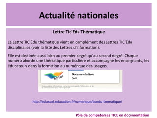Actualité nationales
Lettre Tic'Edu Thématique
La Lettre TIC'Édu thématique vient en complément des Lettres TIC'Édu
disciplinaires (voir la liste des Lettres d'information).
Elle est destinée aussi bien au premier degré qu'au second degré. Chaque
numéro aborde une thématique particulière et accompagne les enseignants, les
éducateurs dans la formation au numérique des usagers.
Pôle de compétences TICE en documentation
http://eduscol.education.fr/numerique/ticedu-thematique/
 