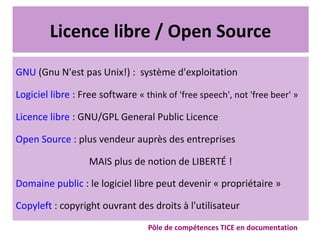 Licence libre / Open Source
GNU (Gnu N'est pas Unix!) : système d'exploitation
Logiciel libre : Free software « think of 'free speech', not 'free beer' »
Licence libre : GNU/GPL General Public Licence
Open Source : plus vendeur auprès des entreprises
MAIS plus de notion de LIBERTÉ !
Domaine public : le logiciel libre peut devenir « propriétaire »
Copyleft : copyright ouvrant des droits à l'utilisateur
Pôle de compétences TICE en documentation
 
