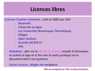 Licences libres
Licences Creative commons : créé en 2002 aux USA
•
Sésamath
•
Université en ligne
•
Les Universités Numériques Thématiques
•
Sillages
•
Open Sankoré
•
Accords SACEM CC
•
HAL
•
Modalités : aller sur le site de CC France, remplir le formulaire
et insérer le logo et le lien vers le texte juridique sur le
document dont il est question.
•
Autres astuces : plugins de navigateur
Pôle de compétences TICE en documentation
 