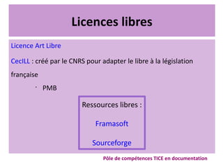 Licences libres
Licence Art Libre
CecILL : créé par le CNRS pour adapter le libre à la législation
française
•
PMB
Ressources libres :
Framasoft
Sourceforge
Pôle de compétences TICE en documentation
 