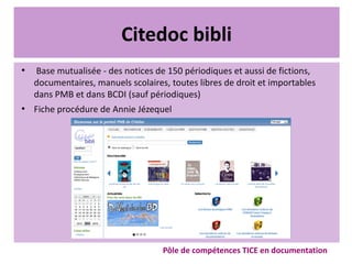 Citedoc bibli
●
Base mutualisée - des notices de 150 périodiques et aussi de fictions,
documentaires, manuels scolaires, toutes libres de droit et importables
dans PMB et dans BCDI (sauf périodiques)
●
Fiche procédure de Annie Jézequel
Pôle de compétences TICE en documentation
 