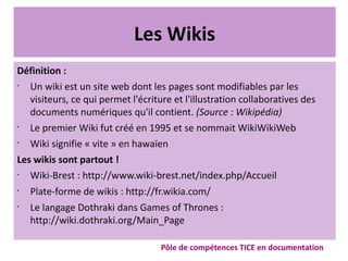 Les Wikis
Définition :
•
Un wiki est un site web dont les pages sont modifiables par les
visiteurs, ce qui permet l'écriture et l'illustration collaboratives des
documents numériques qu'il contient. (Source : Wikipédia)
•
Le premier Wiki fut créé en 1995 et se nommait WikiWikiWeb
•
Wiki signifie « vite » en hawaïen
Les wikis sont partout !
•
Wiki-Brest : http://www.wiki-brest.net/index.php/Accueil
•
Plate-forme de wikis : http://fr.wikia.com/
•
Le langage Dothraki dans Games of Thrones :
http://wiki.dothraki.org/Main_Page
Pôle de compétences TICE en documentation
 