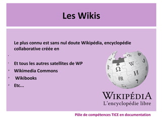 Les Wikis
Le plus connu est sans nul doute Wikipédia, encyclopédie
collaborative créée en
•
•
Et tous les autres satellites de WP
➢
Wikimedia Commons
➢
Wikibooks
➢
Etc...
Pôle de compétences TICE en documentation
 