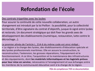 Refondation de l'école
Des contrats tripartites avec les lycées
Pour assurer la continuité de cette nouvelle collaboration, un autre
changement est introduit par la loi Peillon : la possibilité, pour la collectivité
territoriale, d’être signataire du contrat d’objectifs, jusque-là signé entre lycées
et rectorats. Un document stratégique qui doit fixer les grands axes de
développement des établissements (numérique, restauration, lutte contre le
décrochage…).
Pôle de compétences TICE en documentation
Le premier alinéa de l'article L. 214-6 du même code est ainsi rédigé :
« La région a la charge des lycées, des établissements d'éducation spéciale et
des lycées professionnels maritimes. Elle en assure la construction, la
reconstruction, l'extension, les grosses réparations, l'équipement et le
fonctionnement. A ce titre, l'acquisition et la maintenance des infrastructures
et des équipements, dont les matériels informatiques et les logiciels prévus
pour leur mise en service, nécessaires à l'enseignement et aux échanges entre
les membres de la communauté éducative sont à la charge de la région.
 