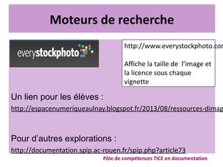 Moteurs de recherche
Un lien pour les élèves :
http://espacenumeriqueaulnay.blogspot.fr/2013/08/ressources-dimag
Pour d’autres explorations :
http://documentation.spip.ac-rouen.fr/spip.php?article73
Pôle de compétences TICE en documentation
http://www.everystockphoto.com
Affiche la taille de l’image et
la licence sous chaque
vignette
 