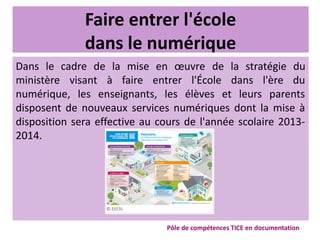 Faire entrer l'école
dans le numérique
Dans le cadre de la mise en œuvre de la stratégie du
ministère visant à faire entrer l'École dans l'ère du
numérique, les enseignants, les élèves et leurs parents
disposent de nouveaux services numériques dont la mise à
disposition sera effective au cours de l'année scolaire 2013-
2014.
Pôle de compétences TICE en documentation
 