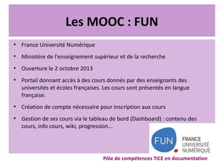 Les MOOC : FUN
●
France Université Numérique
●
Ministère de l'enseignement supérieur et de la recherche
●
Ouverture le 2 octobre 2013
●
Portail donnant accès à des cours donnés par des enseignants des
universités et écoles françaises. Les cours sont présentés en langue
française.
●
Création de compte nécessaire pour inscription aux cours
●
Gestion de ses cours via le tableau de bord (Dashboard) : contenu des
cours, info cours, wiki, progression...
Pôle de compétences TICE en documentation
 
