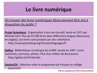 Le livre numérique
Où trouver des livres numériques libres pouvant être mis à
disposition du public ?
Projet Gutenberg : Organisation à but non lucratif, lancé en 1971 par
Michael Hart. Plus de 42 000 livres dans différentes langues (beaucoup
en anglais). Les livres sont produits par des volontaires.
http://www.gutenberg.org/browse/languages/fr
Gallica : Bibliothèque numérique de la BNF, lancée en 1997. Livres
numérisés, journaux, photos. Plus d'un million de documents.
http://gallica.bnf.fr/ebooks
SavoirsCDI : Sélection selon le programme de français en collège
SavoirsCDI
Pôle de compétences TICE en documentation
 