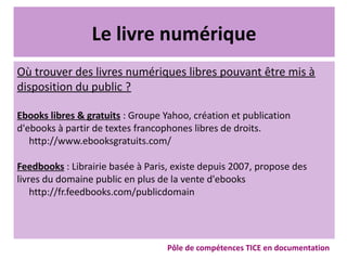 Le livre numérique
Où trouver des livres numériques libres pouvant être mis à
disposition du public ?
Ebooks libres & gratuits : Groupe Yahoo, création et publication
d'ebooks à partir de textes francophones libres de droits.
http://www.ebooksgratuits.com/
Feedbooks : Librairie basée à Paris, existe depuis 2007, propose des
livres du domaine public en plus de la vente d'ebooks
http://fr.feedbooks.com/publicdomain
Pôle de compétences TICE en documentation
 