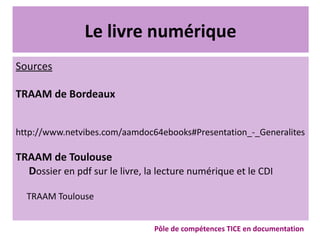 Le livre numérique
Sources
TRAAM de Bordeaux
http://www.netvibes.com/aamdoc64ebooks#Presentation_-_Generalites
TRAAM de Toulouse
Dossier en pdf sur le livre, la lecture numérique et le CDI
TRAAM Toulouse
Pôle de compétences TICE en documentation
 