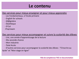 Le contenu
Des services pour mieux enseigner et pour mieux apprendre
- Les Fondamentaux, à l'école primaire
- English for schools
- M@gistère
- Éduthèque
- D'Col
-Prep'exam
Des services pour mieux accompagner et suivre la scolarité des élèves
- Lire, une année d'apprentissage de la lecture
- Ma seconde chance
- Mon industrie
- Total Accès
- D'autres services pour accompagner la scolarité des élèves : "S'inscrire au
lycée" et "Mon stage en ligne"
Pôle de compétences TICE en documentation
 