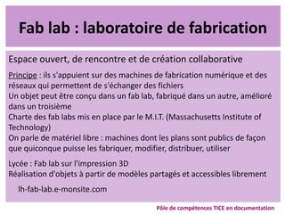 Fab lab : laboratoire de fabrication
Espace ouvert, de rencontre et de création collaborative
Principe : ils s'appuient sur des machines de fabrication numérique et des
réseaux qui permettent de s'échanger des fichiers
Un objet peut être conçu dans un fab lab, fabriqué dans un autre, amélioré
dans un troisième
Charte des fab labs mis en place par le M.I.T. (Massachusetts Institute of
Technology)
On parle de matériel libre : machines dont les plans sont publics de façon
que quiconque puisse les fabriquer, modifier, distribuer, utiliser
Lycée : Fab lab sur l'impression 3D
Réalisation d'objets à partir de modèles partagés et accessibles librement
lh-fab-lab.e-monsite.com
Pôle de compétences TICE en documentation
 
