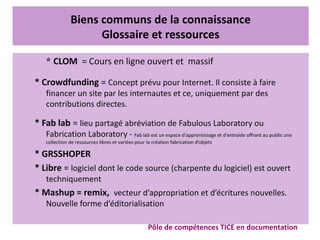 Biens communs de la connaissance
Glossaire et ressources
* CLOM  = Cours en ligne ouvert et  massif
* Crowdfunding = Concept prévu pour Internet. Il consiste à faire
financer un site par les internautes et ce, uniquement par des
contributions directes.
* Fab lab = lieu partagé abréviation de Fabulous Laboratory ou
Fabrication Laboratory - Fab lab est un espace d'apprentissage et d'entraide offrant au public une
collection de ressources libres et variées pour la création fabrication d’objets
* GRSSHOPER
* Libre = logiciel dont le code source (charpente du logiciel) est ouvert
techniquement
* Mashup = remix,  vecteur d’appropriation et d’écritures nouvelles.
Nouvelle forme d’éditorialisation
Pôle de compétences TICE en documentation
 