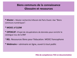 Biens communs de la connaissance
Glossaire et ressources
Pôle de compétences TICE en documentation
* Master = Master recherche Infocom de Paris Ouest. Axe “Biens
communs numériques”.
•
* MOOC cf CLOM
* OPENCAT =Projet de récupérations de données pour enrichir le
catalogue issu de la BNF
* REL= Ressources libres pour l’éducation. MOOC francophone
* Webinaire = séminaire en ligne, ouvert à tout public
 