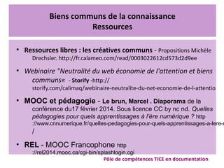 Biens communs de la connaissance
Ressources
●
Ressources libres : les créatives communs - Propositions Michèle
Drechsler. http://fr.calameo.com/read/0003022612cd573d2d9ee
●
Webinaire "Neutralité du web économie de l'attention et biens
communs«  - Storify -http://
storify.com/calimaq/webinaire-neutralite-du-net-economie-de-l-attentio
●
MOOC et pédagogie - Le brun, Marcel . Diaporama de la
conférence du17 février 2014. Sous licence CC by nc nd. Quelles
pédagogies pour quels apprentissages à l’ère numérique ? http
://www.cnnumerique.fr/quelles-pedagogies-pour-quels-apprentissages-a-lere-n
/ 
●
REL - MOOC Francophone http
://rel2014.mooc.ca/cgi-bin/splashlogin.cgi
Pôle de compétences TICE en documentation
 