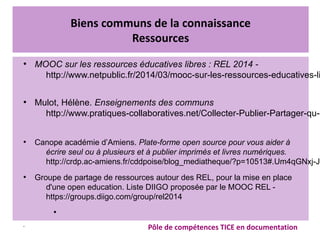 Biens communs de la connaissance
Ressources
●
MOOC sur les ressources éducatives libres : REL 2014 -
http://www.netpublic.fr/2014/03/mooc-sur-les-ressources-educatives-li
  
●
Mulot, Hélène. Enseignements des communs
http://www.pratiques-collaboratives.net/Collecter-Publier-Partager-qu-e
 
●
Canope académie d’Amiens. Plate-forme open source pour vous aider à
écrire seul ou à plusieurs et à publier imprimés et livres numériques.
http://crdp.ac-amiens.fr/cddpoise/blog_mediatheque/?p=10513#.Um4qGNxj-JI
●
Groupe de partage de ressources autour des REL, pour la mise en place
d'une open education. Liste DIIGO proposée par le MOOC REL -
https://groups.diigo.com/group/rel2014
●
•
Pôle de compétences TICE en documentation
 