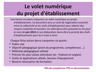 Le volet numérique
du projet d'établissement
Une future circulaire instaurera un volet numérique au projet
d’établissement. Ce document sera un outil de négociation essentiel
entre la collectivité et les chefs d’établissement pour obtenir des
moyens matériels et humains. Ce volet devra être présenté au CA pour
le mois de juin 2014 et son élaboration devra être la priorité des chefs
d’établissements pour les 4 mois à venir.
Chaque fiche action devra comporter six points :

Public visé

Objectif pédagogique (point du programme, compétences …)

Méthode pédagogique utilisée

Préciser les plus-values attendues (ex : Podcast en anglais)

Outils et applications utilisés, besoins d'équipement

Besoins nécessaires de formation
Pôle de compétences TICE en documentation
 