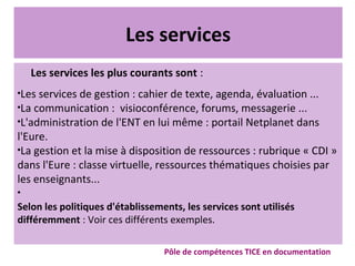 Les services
Les services les plus courants sont :

Les services de gestion : cahier de texte, agenda, évaluation ...

La communication : visioconférence, forums, messagerie ...

L'administration de l'ENT en lui même : portail Netplanet dans
l'Eure.

La gestion et la mise à disposition de ressources : rubrique « CDI »
dans l'Eure : classe virtuelle, ressources thématiques choisies par
les enseignants...

Selon les politiques d'établissements, les services sont utilisés
différemment : Voir ces différents exemples.
Pôle de compétences TICE en documentation
 