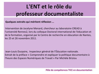 L'ENT et le rôle du
professeur documentaliste
Quelques extraits qui méritent réflexion ...
ž
Intervention de Jocelyne Menard, chercheur au laboratoire CREAD à
l'université Rennes2, lors du colloque Doctoral international de l'éducation et
de la formation, organisé par le Centre de recherche en éducation de Nantes,
les 25 et 26 novembre 2011.
ž
Jean-Louis Durpaire, Inspecteur général de l’Éducation nationale.
Extrait de la préface « Comprendre et expliquer la politique documentaire à
l'heure des Espaces Numériques de Travail » Par Michèle Briziou
Pôle de compétences TICE en documentation
 