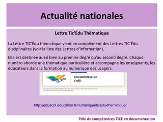 Actualité nationales
Lettre Tic'Edu Thématique
La Lettre TIC'Édu thématique vient en complément des Lettres TIC'Édu
disciplinaires (voir la liste des Lettres d'information).
Elle est destinée aussi bien au premier degré qu'au second degré. Chaque
numéro aborde une thématique particulière et accompagne les enseignants, les
éducateurs dans la formation au numérique des usagers.
Pôle de compétences TICE en documentation
http://eduscol.education.fr/numerique/ticedu-thematique/
 