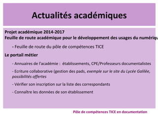 Actualités académiques
Projet académique 2014-2017
Feuille de route académique pour le développement des usages du numériqu
- Feuille de route du pôle de compétences TICE
Le portail métier
- Annuaires de l'académie : établissements, CPE/Professeurs documentalistes
- Ecriture collaborative (gestion des pads, exemple sur le site du Lycée Galilée,
possibilités offertes
- Vérifier son inscription sur la liste des correspondants
- Connaître les données de son établissement
Pôle de compétences TICE en documentation
 