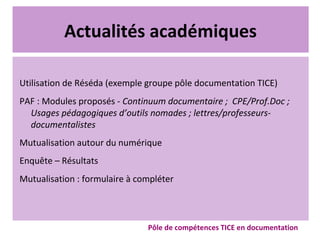 Actualités académiques
Utilisation de Réséda (exemple groupe pôle documentation TICE)
PAF : Modules proposés - Continuum documentaire ; CPE/Prof.Doc ;
Usages pédagogiques d’outils nomades ; lettres/professeurs-
documentalistes
Mutualisation autour du numérique
Enquête – Résultats
Mutualisation : formulaire à compléter
Pôle de compétences TICE en documentation
 