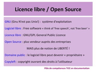 Licence libre / Open Source
GNU (Gnu N'est pas Unix!) : système d'exploitation
Logiciel libre : Free software « think of 'free speech', not 'free beer' »
Licence libre : GNU/GPL General Public Licence
Open Source : plus vendeur auprès des entreprises
MAIS plus de notion de LIBERTÉ !
Domaine public : le logiciel libre peut devenir « propriétaire »
Copyleft : copyright ouvrant des droits à l'utilisateur
Pôle de compétences TICE en documentation
 