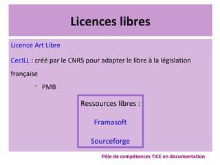 Licences libres
Licence Art Libre
CecILL : créé par le CNRS pour adapter le libre à la législation
française
•
PMB
Ressources libres :
Framasoft
Sourceforge
Pôle de compétences TICE en documentation
 
