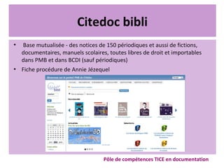 Citedoc bibli
●
Base mutualisée - des notices de 150 périodiques et aussi de fictions,
documentaires, manuels scolaires, toutes libres de droit et importables
dans PMB et dans BCDI (sauf périodiques)
●
Fiche procédure de Annie Jézequel
Pôle de compétences TICE en documentation
 