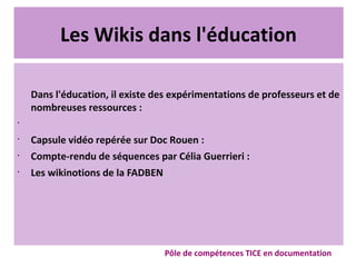 Les Wikis dans l'éducation
Dans l'éducation, il existe des expérimentations de professeurs et de
nombreuses ressources :
•
•
Capsule vidéo repérée sur Doc Rouen :
•
Compte-rendu de séquences par Célia Guerrieri :
•
Les wikinotions de la FADBEN
Pôle de compétences TICE en documentation
 