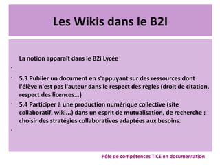 Les Wikis dans le B2I
La notion apparaît dans le B2i Lycée
•
•
5.3 Publier un document en s'appuyant sur des ressources dont
l'élève n'est pas l'auteur dans le respect des règles (droit de citation,
respect des licences...)
•
5.4 Participer à une production numérique collective (site
collaboratif, wiki...) dans un esprit de mutualisation, de recherche ;
choisir des stratégies collaboratives adaptées aux besoins.
•
Pôle de compétences TICE en documentation
 