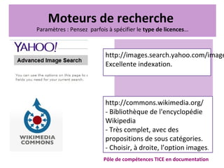 Pôle de compétences TICE en documentation
http://images.search.yahoo.com/image
Excellente indexation.
http://commons.wikimedia.org/
- Bibliothèque de l'encyclopédie
Wikipedia
- Très complet, avec des
propositions de sous catégories.
- Choisir, à droite, l’option images.
Moteurs de recherche
Paramètres : Pensez parfois à spécifier le type de licences…
 