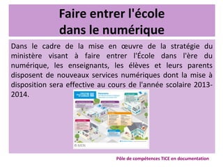 Faire entrer l'école
dans le numérique
Dans le cadre de la mise en œuvre de la stratégie du
ministère visant à faire entrer l'École dans l'ère du
numérique, les enseignants, les élèves et leurs parents
disposent de nouveaux services numériques dont la mise à
disposition sera effective au cours de l'année scolaire 2013-
2014.
Pôle de compétences TICE en documentation
 