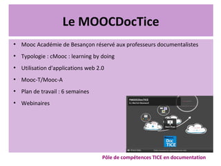 Le MOOCDocTice
●
Mooc Académie de Besançon réservé aux professeurs documentalistes
●
Typologie : cMooc : learning by doing
●
Utilisation d'applications web 2.0
●
Mooc-T/Mooc-A
●
Plan de travail : 6 semaines
●
Webinaires
Pôle de compétences TICE en documentation
 