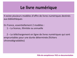 Le livre numérique
Il existe plusieurs modèles d'offre de livres numériques destinés
aux bibliothèques
En France, essentiellement 2 modèles :
1 – La licence, illimitée ou annuelle
2 – Le téléchargement en ligne de livres numériques qui sont
empruntables pour une durée déterminée (fichiers
chronodégradables)
Pôle de compétences TICE en documentation
 