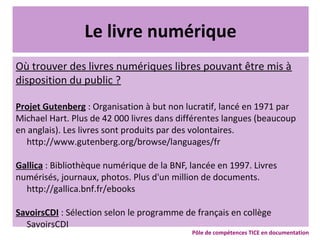 Le livre numérique
Où trouver des livres numériques libres pouvant être mis à
disposition du public ?
Projet Gutenberg : Organisation à but non lucratif, lancé en 1971 par
Michael Hart. Plus de 42 000 livres dans différentes langues (beaucoup
en anglais). Les livres sont produits par des volontaires.
http://www.gutenberg.org/browse/languages/fr
Gallica : Bibliothèque numérique de la BNF, lancée en 1997. Livres
numérisés, journaux, photos. Plus d'un million de documents.
http://gallica.bnf.fr/ebooks
SavoirsCDI : Sélection selon le programme de français en collège
SavoirsCDI
Pôle de compétences TICE en documentation
 