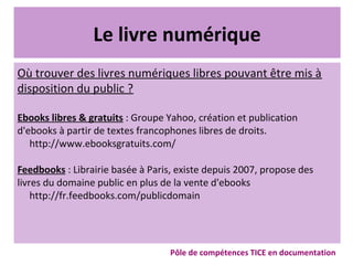Le livre numérique
Où trouver des livres numériques libres pouvant être mis à
disposition du public ?
Ebooks libres & gratuits : Groupe Yahoo, création et publication
d'ebooks à partir de textes francophones libres de droits.
http://www.ebooksgratuits.com/
Feedbooks : Librairie basée à Paris, existe depuis 2007, propose des
livres du domaine public en plus de la vente d'ebooks
http://fr.feedbooks.com/publicdomain
Pôle de compétences TICE en documentation
 