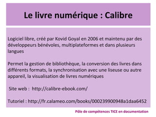 Le livre numérique : Calibre
Logiciel libre, créé par Kovid Goyal en 2006 et maintenu par des
développeurs bénévoles, multiplateformes et dans plusieurs
langues
Permet la gestion de bibliothèque, la conversion des livres dans
différents formats, la synchronisation avec une liseuse ou autre
appareil, la visualisation de livres numériques
Site web : http://calibre-ebook.com/
Tutoriel : http://fr.calameo.com/books/000239900948a1daa6452
Pôle de compétences TICE en documentation
 
