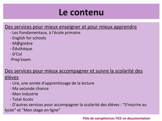 Le contenu
Des services pour mieux enseigner et pour mieux apprendre
- Les Fondamentaux, à l'école primaire
- English for schools
- M@gistère
- Éduthèque
- D'Col
-Prep'exam
Des services pour mieux accompagner et suivre la scolarité des
élèves
- Lire, une année d'apprentissage de la lecture
- Ma seconde chance
- Mon industrie
- Total Accès
- D'autres services pour accompagner la scolarité des élèves : "S'inscrire au
lycée" et "Mon stage en ligne"
Pôle de compétences TICE en documentation
 