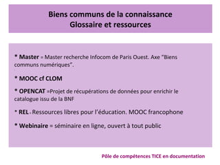 Biens communs de la connaissance
Glossaire et ressources
Pôle de compétences TICE en documentation
* Master = Master recherche Infocom de Paris Ouest. Axe “Biens
communs numériques”.
•
* MOOC cf CLOM
* OPENCAT =Projet de récupérations de données pour enrichir le
catalogue issu de la BNF
* REL= Ressources libres pour l’éducation. MOOC francophone
* Webinaire = séminaire en ligne, ouvert à tout public
 